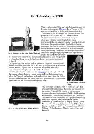 - 43 -
The Ondes-Martenot (1928)
Maurice Martenot a Cellist and radio Telegraphist, met the
Russian designer of the Theremin, Leon Termen in 1923,
this meeting lead him to design an instrument based on
Termens ideas, the first model, the "Ondes-Martenot" was
patented on the 2nd of April 1928 under the name
"Perfectionnements aux instruments de musique
électriques" (improvements to electronic music
instruments). His aim was to produce a versatile electronic
instrument that was immediately familiar to orchestral
musicians. The first versions bore little resemblance to the
later production models: consisting of two table mounted
units controlled by a performer who manipulated a string
attached to a finger ring (using the bodies capacitance to
control the sound characteristics
in a manner very similar to the Theremin) this device was later incorporated
as a fingerboard strip above the keyboard. Later versions used a standard
keyboard.
The Ondes-Martenot became the first successful electronic instrument and
the only one of its generation that is still used by orchestras today, Martenot
himself became, 20 years after its invention, a professor at the Paris
Conservatoire teaching lessons in the Ondes-Martenot.
The Ondes-Martenot's success was the Theremins loss, although both used
the vacuum tube oscillator as a sound source and were both monophonic,
where the Theremin had a sliding scale and no fixed preset notes the Ondes-
Martenot had a keyboard and a strip control for glissando and vibrato and an
appearance that was familiar to any keyboard player.
The instrument also had a bank of expression keys that
allowed the player to change the timbre and character of
the sounds. A later (1938) version of the instrument
featured microtonal tuning as specified by the Hindu poet
Rabindranath Tagore and the musician Alain Danielou.
The Ondes-Martenot was quickly accepted and eventually
had a wide repetoire, works were written for the
instrument by composers such as Edgard Varèse, Olivier
Messian (The "Turangalîla Symphonie" and "Trois Petites
Liturgies de la Presence Divine" amongst others ),Darius
Milhaud , Arthur Honegger, Maurice Jarre, Jolivet and
Koechlin.
fig. 33 A concert version of the Ondes-Martenot
fig. 35 an early version of the Ondes-Martenot
fig. 34 The Ondes Martenot
(1940)
 
