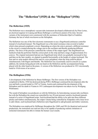 - 45 -
The "Hellertion"(1929) & the "Heliophon"(1936)
The Hellertion (1929)
The Hellertion was a monophonic vacuum tube instrument developed collaboratively by Peter Lertes,
an electrical engineer in Leipzig and Bruno Helberger a well known pianist of his time. Several
variants of the instrument were constructed with the assistance of Schneider-Opel in Frankfurt,
Germany the last of which was known as the Heliophon.
The Hellertion was one of the first electronic instruments to use a fingerboard/continuous controller
instead of a keyboard manual. The fingerboard was a flat metal resistance strip covered in leather
which when pressed completed a circuit. Depending on where the strip is pressed, a different resistance
in the circuit is created altering the voltage sent to the oscillator and thereby producing different
pitches. The force of the pressure controlled the volume of the output signal. The fingerboard was
marked to help the performer find the correct pitch on the strip and had a range of approximately five
octaves. The original instrument had just one fingerboard strip which was gradually increased to four
and then on the later models, six aligned in parallel horizontally at the height of a piano keyboard. The
four and six strip models allowed four and six voice polyphony when the strip could be played
simultaneously with fingers and thumbs. The Hellertion was occasionally used in concerts as a piano
addition, the melody being played with one hand on the Hellertion and the accompaniment being
played with the other hand on the piano. A version of the Hellertion was produced in 1931 microtonally
tuned to 10 divisions of an octave.
The Helliophon (1936)
A development of the Hellertion by Bruno Hellberger. The first version of the Heliophon was
completed in Berlin, 1936 but destroyed during WW2, Hellberger continued the development after the
war and built a second model in 1947 in Vienna, Austria and continued the development of the
Heliophon until his death in Vienna in 1951 (subsequent development was taken over by Woflgang
Wehrmann).
The sound of heliophon was produced, as with the Hellertion, by heterodyning vacuum tube oscillators
but with the Heliophon the sound was controlled by two 58 note pressure sensitive keyboard manuals
instead of a series of fingerboard strips. Each keyboard had the ability to be split into three different
pitches and timbres simultaneously, the output volume being controlled by footpedals with a knee lever
to add vibrato. each keyboard had a Hellertion style fingerboard to add glissando and timbre variations.
The Heliophon was employed by Hellberger throughout the 1940's and 50's for theatrical and musical
productions, the instrument was said not only to be capable of producing realistic imitations of
orchestral instruments but able to imitate the human vocal sounds.
 