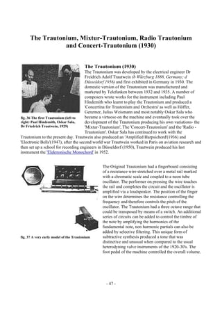- 47 -
The Trautonium, Mixtur-Trautonium, Radio Trautonium
and Concert-Trautonium (1930)
The Trautonium (1930)
The Trautonium was developed by the electrical engineer Dr
Freidrich Adolf Trautwein (b Würzburg 1888, Germany; d
Düsseldorf 1956) and first exhibited in Germany in 1930. The
domestic version of the Trautonium was manufactured and
marketed by Telefunken between 1932 and 1935. A number of
composers wrote works for the instrument including Paul
Hindemith who learnt to play the Trautonium and produced a
'Concertina for Trautonium and Orchestra' as well as Höffer,
Genzmer, Julius Weismann and most notably Oskar Sala who
became a virtuoso on the machine and eventually took over the
development of the Trautonium producing his own variations- the
'Mixtur-Trautonium', The 'Concert-Trautonium' and the 'Radio -
Trautonium'. Oskar Sala has continued to work with the
Trautonium to the present day. Trautwein also produced an 'Amplified Harpsichord'(1936) and
'Electronic Bells'(1947), after the second world war Trautwein worked in Paris on aviation research and
then set up a school for recording engineers in Düsseldorf (1950), Trautwein produced his last
instrument the 'Elektronische Monochord' in 1952.
The Original Trautonium had a fingerboard consisting
of a resistance wire stretched over a metal rail marked
with a chromatic scale and coupled to a neon tube
oscillator. The performer on pressing the wire touches
the rail and completes the circuit and the oscillator is
amplified via a loudspeaker. The position of the finger
on the wire determines the resistance controlling the
frequency and therefore controls the pitch of the
oscillator. The Trautonium had a three octave range that
could be transposed by means of a switch. An additional
series of circuits can be added to control the timbre of
the note by amplifying the harmonics of the
fundamental note, non harmonic partials can also be
added by selective filtering. This unique form of
subtractive synthesis produced a tone that was
distinctive and unusual when compared to the usual
heterodyning valve instruments of the 1920-30's. The
foot pedal of the machine controlled the overall volume.
fig. 36 The first Trautonium (left to
right: Paul Hindemith, Oskar Sala,
Dr Friedrich Trautwein, 1929)
fig. 37 A very early model of the Trautonium
 