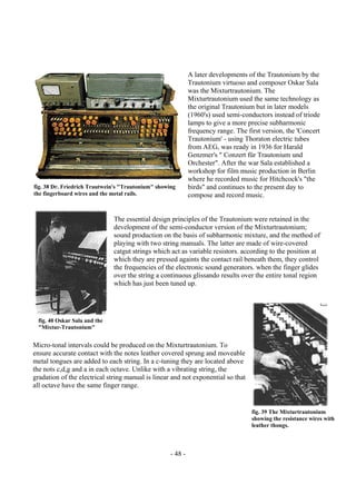 - 48 -
A later developments of the Trautonium by the
Trautonium virtuoso and composer Oskar Sala
was the Mixturtrautonium. The
Mixturtrautonium used the same technology as
the original Trautonium but in later models
(1960's) used semi-conductors instead of triode
lamps to give a more precise subharmonic
frequency range. The first version, the 'Concert
Trautonium' - using Thoraton electric tubes
from AEG, was ready in 1936 for Harald
Genzmer's " Conzert für Trautonium und
Orchester". After the war Sala established a
workshop for film music production in Berlin
where he recorded music for Hitchcock's "the
birds" and continues to the present day to
compose and record music.
The essential design principles of the Trautonium were retained in the
development of the semi-conductor version of the Mixturtrautonium;
sound production on the basis of subharmonic mixture, and the method of
playing with two string manuals. The latter are made of wire-covered
catgut strings which act as variable resistors. according to the position at
which they are pressed againts the contact rail beneath them, they control
the frequencies of the electronic sound generators. when the finger glides
over the string a continuous glissando results over the entire tonal region
which has just been tuned up.
Micro-tonal intervals could be produced on the Mixturtrautonium. To
ensure accurate contact with the notes leather covered sprung and moveable
metal tongues are added to each string. In a c-tuning they are located above
the nots c,d,g and a in each octave. Unlike with a vibrating string, the
gradation of the electrical string manual is linear and not exponential so that
all octave have the same finger range.
fig. 38 Dr. Friedrich Trautwein's "Trautonium" showing
the fingerboard wires and the metal rails.
fig. 40 Oskar Sala and the
"Mixtur-Trautonium"
fig. 39 The Mixturtrautonium
showing the resistance wires with
leather thongs.
 