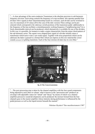 - 49 -
fig. 41 The Concertrautonium
"....A clear advantage of the semi-conductor Trautonium is the absolute precision in sub harmonic
frequency division. Each string controls the frequency of a top oscillator. this operates parallel four
dividers who's signals in their interrelationship results in a mixture. each divider can be switched to
one of a maximum of 24 values (20 in the case of the tube version) Three settings can be pre-
selected which correspond to the sideways switch positions of the trautonium pedal. additionally to
the frequency of the top oscillator a simoultaneaously working frequency ("neighbouring tone") in a
freely determinable interval can be produced, which alternatively is available for one of the dividers.
In this way it is possible, for instance to make a major characteristic from the minor chord pattern of
the sub harmonic series. The square wave-shaped basic signal of a divider initially enters a
transformer which turns it into a saw tooth signal. Together with noise proportions which can be
admixed, the latter is passed to a format filter which can impress on this raw material the vowel
sounds u,o,a,e,i or gliding transitions. Each of the four mixture dividers has its own filter."
"…The next processing step is taken by the channel amplifiers with the four sound components
being adjusted to each other in volume. what is known as the "percussion unit" produces an
envelope with adjustable values for "attack" and "decay" by means of which via a channel
amplifier percussive sound developments can be produced. the mixture formed from the four
channels goes to the master amplifier whose intensity during performance is influenced by the
pedal pressure as well as the liquid resistor beneath the manual."
Nikolaus Heyduck "Das musikinstrument 1/90"
 