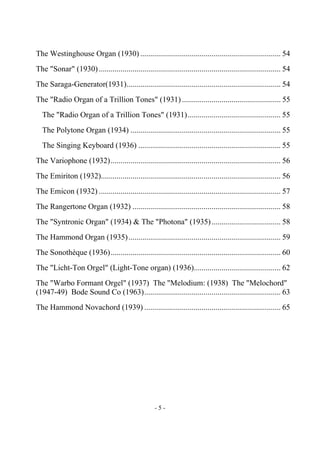 - 5 -
The Westinghouse Organ (1930) ....................................................................... 54
The "Sonar" (1930)............................................................................................ 54
The Saraga-Generator(1931).............................................................................. 54
The "Radio Organ of a Trillion Tones" (1931) .................................................. 55
The "Radio Organ of a Trillion Tones" (1931)............................................... 55
The Polytone Organ (1934) ............................................................................ 55
The Singing Keyboard (1936) ........................................................................ 55
The Variophone (1932)...................................................................................... 56
The Emiriton (1932)........................................................................................... 56
The Emicon (1932) ............................................................................................ 57
The Rangertone Organ (1932) ........................................................................... 58
The "Syntronic Organ" (1934) & The "Photona" (1935)................................... 58
The Hammond Organ (1935)............................................................................. 59
The Sonothèque (1936)...................................................................................... 60
The "Licht-Ton Orgel" (Light-Tone organ) (1936)............................................ 62
The "Warbo Formant Orgel" (1937) The "Melodium: (1938) The "Melochord"
(1947-49) Bode Sound Co (1963)..................................................................... 63
The Hammond Novachord (1939) ..................................................................... 65
 