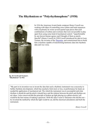 - 51 -
The Rhythmicon or "Polyrhythmophone" (1930)
In 1916 the American Avant-Garde composer Henry Cowell was
working with ideas of controlling cross rythms and tonal sequences
with a keyboard, he wrote several quartet type pieces that used
combinations of rythms and overtones that were not possible to play
apart from using some kind of mechanical control- "unperformable
by any known human agency and I thought of them as purely
fanciful".(Henry Cowell) In 1930 Cowell introduced his idea to Leon
Termen, the inventor of the Theremin, and commisioned him to build
him a machine capable of transforming harmonic data into rhythmic
data and vice versa.
"My part in its invention was to invent the idea that such a rhythmic instrument was a necessity to
further rhythmic development, which has reached a limit more or less, in performance by hand, an
needed the application of mechanical aid. The which the instrument was to accomplish and what
rhythms it should do and the pitch it should have and the relation between the pitch and rhythms are
my ideas. I also conceived that the principle of broken up light playing on a photo-electric cell
would be the best means of making it practical. With this idea I went to Theremin who did the rest -
he invented the method by which the light would be cut, did the electrical calculations and built the
instrument.
Henry Cowell
fig. 42 Cowell and Termen's
"Rhythmicon" in 1932
 