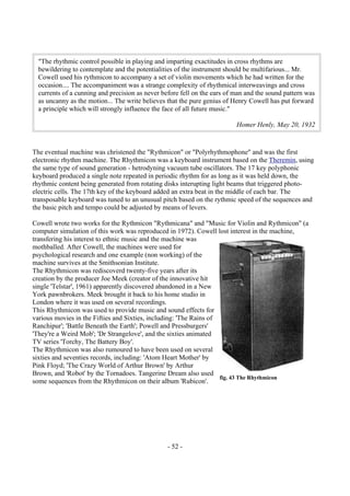 - 52 -
The eventual machine was christened the "Rythmicon" or "Polyrhythmophone" and was the first
electronic rhythm machine. The Rhythmicon was a keyboard instrument based on the Theremin, using
the same type of sound generation - hetrodyning vacuum tube oscillators. The 17 key polyphonic
keyboard produced a single note repeated in periodic rhythm for as long as it was held down, the
rhythmic content being generated from rotating disks interupting light beams that triggered photo-
electric cells. The 17th key of the keyboard added an extra beat in the middle of each bar. The
transposable keyboard was tuned to an unusual pitch based on the rythmic speed of the sequences and
the basic pitch and tempo could be adjusted by means of levers.
Cowell wrote two works for the Rythmicon "Rythmicana" and "Music for Violin and Rythmicon" (a
computer simulation of this work was reproduced in 1972). Cowell lost interest in the machine,
transfering his interest to ethnic music and the machine was
mothballed. After Cowell, the machines were used for
psychological research and one example (non working) of the
machine survives at the Smithsonian Institute.
The Rhythmicon was rediscoverd twenty-five years after its
creation by the producer Joe Meek (creator of the innovative hit
single 'Telstar', 1961) apparently discovered abandoned in a New
York pawnbrokers. Meek brought it back to his home studio in
London where it was used on several recordings.
This Rhythmicon was used to provide music and sound effects for
various movies in the Fifties and Sixties, including: 'The Rains of
Ranchipur'; 'Battle Beneath the Earth'; Powell and Pressburgers'
'They're a Weird Mob'; 'Dr Strangelove', and the sixties animated
TV series 'Torchy, The Battery Boy'.
The Rhythmicon was also rumoured to have been used on several
sixties and seventies records, including: 'Atom Heart Mother' by
Pink Floyd; 'The Crazy World of Arthur Brown' by Arthur
Brown, and 'Robot' by the Tornadoes. Tangerine Dream also used
some sequences from the Rhythmicon on their album 'Rubicon'.
"The rhythmic control possible in playing and imparting exactitudes in cross rhythms are
bewildering to contemplate and the potentialities of the instrument should be multifarious... Mr.
Cowell used his rythmicon to accompany a set of violin movements which he had written for the
occasion.... The accompaniment was a strange complexity of rhythmical interweavings and cross
currents of a cunning and precision as never before fell on the ears of man and the sound pattern was
as uncanny as the motion... The write believes that the pure genius of Henry Cowell has put forward
a principle which will strongly influence the face of all future music."
Homer Henly, May 20, 1932
fig. 43 The Rhythmicon
 