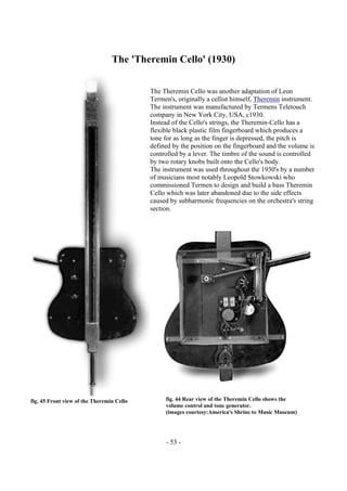 - 53 -
The 'Theremin Cello' (1930)
The Theremin Cello was another adaptation of Leon
Termen's, originally a cellist himself, Theremin instrument.
The instrument was manufactured by Termens Teletouch
company in New York City, USA, c1930.
Instead of the Cello's strings, the Theremin-Cello has a
flexible black plastic film fingerboard which produces a
tone for as long as the finger is depressed, the pitch is
defined by the position on the fingerboard and the volume is
controlled by a lever. The timbre of the sound is controlled
by two rotary knobs built onto the Cello's body.
The instrument was used throughout the 1930's by a number
of musicians most notably Leopold Stowkowski who
commissioned Termen to design and build a bass Theremin
Cello which was later abandoned due to the side effects
caused by subharmonic frequencies on the orchestra's string
section.
fig. 44 Rear view of the Theremin Cello shows the
volume control and tone generator.
(images courtesy:America's Shrine to Music Museum)
fig. 45 Front view of the Theremin Cello
 