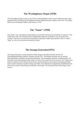 - 54 -
The Westinghouse Organ (1930)
The Westinghouse Organ seems to have been a semi-polyphonic multi vacuum tubed electronic organ
designed by R.C.Hitchock for Westinghouse Electric Manufacturing Company in the USA. The organs
debut was at Pittsburgh's KDKA radio station in 1930.
The "Sonar" (1930)
The "Sonar" was a monophonic heterodyning vacuum tube instrument developed by N.Anan'yev in the
USSR from 1930. The instrument had a fingerboard/continuous controller to vary the pitch of the
oscilator. The Sonar was said to have been able to reproduce simple speech phrases such as "mama",
"papa" as well as conventional instrumental sounds.
The Saraga-Generator(1931)
The Saraga-Generator was developed by Wolja Saraga at the Heinrich-Hertz Institut Für
Schwingungsforschung in Berlin, Germany around 1931. The Saraga Generator was an unusual
photoelectrically controlled vacuum tube instrument. The instrument consisted of a photoelectric cell
mounted on the white painted inside surface of a box with a small slit cut on one face. low voltage neon
lamp was placed at some distance from the box and the performers movements interrupting the light
beam caused variations in pitch.Envelope and timbre were affected by manipulating a hand held switch
device, the overall volume being controlled by a foot pedal. The instrument had a tonal range of four
octaves.
 