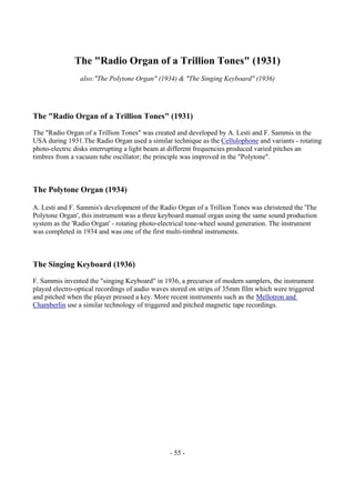 - 55 -
The "Radio Organ of a Trillion Tones" (1931)
also:"The Polytone Organ" (1934) & "The Singing Keyboard" (1936)
The "Radio Organ of a Trillion Tones" (1931)
The "Radio Organ of a Trillion Tones" was created and developed by A. Lesti and F. Sammis in the
USA during 1931.The Radio Organ used a similar technique as the Cellulophone and variants - rotating
photo-electric disks interrupting a light beam at different frequencies produced varied pitches an
timbres from a vacuum tube oscillator; the principle was improved in the "Polytone".
The Polytone Organ (1934)
A. Lesti and F. Sammis's development of the Radio Organ of a Trillion Tones was christened the 'The
Polytone Organ', this instrument was a three keyboard manual organ using the same sound production
system as the 'Radio Organ' - rotating photo-electrical tone-wheel sound generation. The instrument
was completed in 1934 and was one of the first multi-timbral instruments.
The Singing Keyboard (1936)
F. Sammis invented the "singing Keyboard" in 1936, a precursor of modern samplers, the instrument
played electro-optical recordings of audio waves stored on strips of 35mm film which were triggered
and pitched when the player pressed a key. More recent instruments such as the Mellotron and
Chamberlin use a similar technology of triggered and pitched magnetic tape recordings.
 