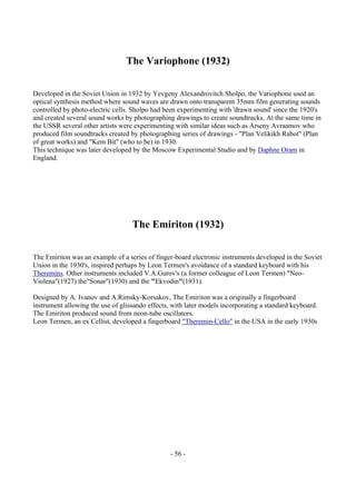 - 56 -
The Variophone (1932)
Developed in the Soviet Union in 1932 by Yevgeny Alexandrovitch Sholpo, the Variophone used an
optical synthesis method where sound waves are drawn onto transparent 35mm film generating sounds
controlled by photo-electric cells. Sholpo had been experimenting with 'drawn sound' since the 1920's
and created several sound works by photographing drawings to create soundtracks. At the same time in
the USSR several other artists were experimenting with similar ideas such as Arseny Avraamov who
produced film soundtracks created by photographing series of drawings - "Plan Velikikh Rabot" (Plan
of great works) and "Kem Bit" (who to be) in 1930.
This technique was later developed by the Moscow Experimental Studio and by Daphne Oram in
England.
The Emiriton (1932)
The Emiriton was an example of a series of finger-board electronic instruments developed in the Soviet
Union in the 1930's, inspired perhaps by Leon Termen's avoidance of a standard keyboard with his
Theremins. Other instruments included V.A.Gurov's (a former colleague of Leon Termen) "Neo-
Violena"(1927) the"Sonar"(1930) and the "Ekvodin"(1931).
Designed by A. Ivanov and A.Rimsky-Korsakov, The Emiriton was a originally a fingerboard
instrument allowing the use of glissando effects, with later models incorporating a standard keyboard.
The Emiriton produced sound from neon-tube oscillators.
Leon Termen, an ex Cellist, developed a fingerboard "Theremin-Cello" in the USA in the early 1930s
 