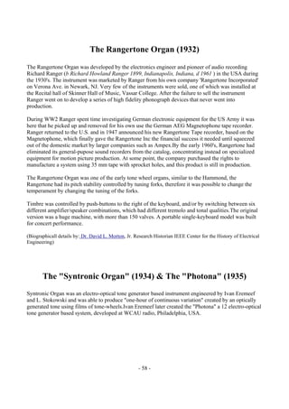 - 58 -
The Rangertone Organ (1932)
The Rangertone Organ was developed by the electronics engineer and pioneer of audio recording
Richard Ranger (b Richard Howland Ranger 1899, Indianapolis, Indiana, d 1961 ) in the USA during
the 1930's. The instrument was marketed by Ranger from his own company 'Rangertone Incorporated'
on Verona Ave. in Newark, NJ. Very few of the instruments were sold, one of which was installed at
the Recital hall of Skinner Hall of Music, Vassar College. After the failure to sell the instrument
Ranger went on to develop a series of high fidelity phonograph devices that never went into
production.
During WW2 Ranger spent time investigating German electronic equipment for the US Army it was
here that he picked up and removed for his own use the German AEG Magnetophone tape recorder.
Ranger returned to the U.S. and in 1947 announced his new Rangertone Tape recorder, based on the
Magnetophone, which finally gave the Rangertone Inc the financial success it needed until squeezed
out of the domestic market by larger companies such as Ampex.By the early 1960's, Rangertone had
eliminated its general-pupose sound recorders from the catalog, concentrating instead on specialized
equipment for motion picture production. At some point, the company purchased the rights to
manufacture a system using 35 mm tape with sprocket holes, and this product is still in production.
The Rangertone Organ was one of the early tone wheel organs, similar to the Hammond, the
Rangertone had its pitch stability controlled by tuning forks, therefore it was possible to change the
temperament by changing the tuning of the forks.
Timbre was controlled by push-buttons to the right of the keyboard, and/or by switching between six
different amplifier/speaker combinations, which had different tremolo and tonal qualities.The original
version was a huge machine, with more than 150 valves. A portable single-keyboard model was built
for concert performance.
(Biographicall details by: Dr. David L. Morton, Jr. Research Historian IEEE Center for the History of Electrical
Engineering)
The "Syntronic Organ" (1934) & The "Photona" (1935)
Syntronic Organ was an electro-optical tone generator based instrument engineered by Ivan Eremeef
and L. Stokowski and was able to produce "one-hour of continuous variation" created by an optically
generated tone using films of tone-wheels.Ivan Eremeef later created the "Photona" a 12 electro-optical
tone generator based system, developed at WCAU radio, Philadelphia, USA.
 