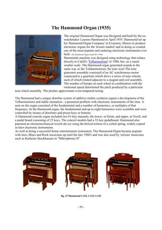 - 59 -
The Hammond Organ (1935)
The original Hammond Organ was Designed and built by the ex-
watchmaker Laurens Hammond in April 1935. Hammond set up
his 'Hammond Organ Company' in Evanston, Illinois to produce
electronic organs for the 'leisure market' and in doing so created
one of the most popular and enduring electronic instruments ever
built. The Hammond Organ model B3 (1950)
Hammonds machine was designed using technology that relates
directly to Cahill's 'Telharmonium' of 1900, but, on a much
smaller scale. The Hammond organ generated sounds in the
same way as the Telaharmonium, the tone weel-The tone
generator assembly consisted of an AC synchronous motor
connected to a geartrain which drove a series of tone wheels,
each of which rotated adjacent to a magnet and coil assembly.
The number of bumps on each wheel in combination with the
rotational speed determined the pitch produced by a particular
tone wheel assembly. The pitches approximate even-tempered tuning.
The Hammond had a unique drawbar system of additive timbre synthesis (again a development of the
Telharmonium) and stable intonation - a perennial problem with electronic instruments of the time. A
note on the organ consisted of the fundamental and a number of harmonics, or multiples of that
frequency. In the Hammond organ, the fundamental and up to eight harmonics were available and were
controlled by means of drawbars and preset keys or buttons.
A Hammond console organ included two 61-key manuals; the lower, or Great, and upper, or Swell, and
a pedal board consisting of 25 keys. The concert models had a 32-key pedalboard. Hammond also
patented an electromechanical reverb device using the helical tortion of a coiled spring, widely copied
in later electronic instruments.
As well as being a succesful home entertainment instrument, The Hammond Organ became popular
with Jazz, Blues and Rock musicians up until the late 1960's and was also used by 'serious' musicians
such as Karheinz Stockhausen in "Mikrophonie II".
fig. 47 Hammond L122, L133, L143
 