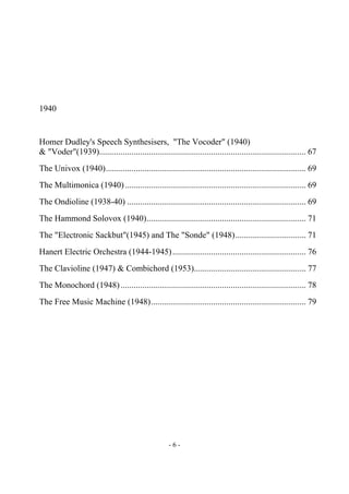 - 6 -
1940
Homer Dudley's Speech Synthesisers, "The Vocoder" (1940)
& "Voder"(1939)................................................................................................ 67
The Univox (1940)............................................................................................. 69
The Multimonica (1940).................................................................................... 69
The Ondioline (1938-40) ................................................................................... 69
The Hammond Solovox (1940).......................................................................... 71
The "Electronic Sackbut"(1945) and The "Sonde" (1948)................................. 71
Hanert Electric Orchestra (1944-1945).............................................................. 76
The Clavioline (1947) & Combichord (1953).................................................... 77
The Monochord (1948)...................................................................................... 78
The Free Music Machine (1948)........................................................................ 79
 