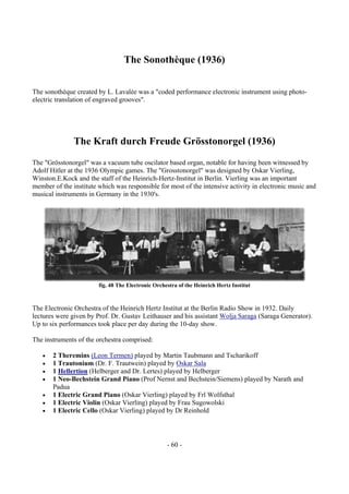 - 60 -
The Sonothèque (1936)
The sonothèque created by L. Lavalée was a "coded performance electronic instrument using photo-
electric translation of engraved grooves".
The Kraft durch Freude Grösstonorgel (1936)
The "Grösstonorgel" was a vacuum tube oscilator based organ, notable for having been witnessed by
Adolf Hitler at the 1936 Olympic games. The "Grosstonorgel" was designed by Oskar Vierling,
Winston.E.Kock and the staff of the Heinrich-Hertz-Institut in Berlin. Vierling was an important
member of the institute which was responsible for most of the intensive activity in electronic music and
musical instruments in Germany in the 1930's.
fig. 48 The Electronic Orchestra of the Heinrich Hertz Institut
The Electronic Orchestra of the Heinrich Hertz Institut at the Berlin Radio Show in 1932. Daily
lectures were given by Prof. Dr. Gustav Leithauser and his assistant Wolja Saraga (Saraga Generator).
Up to six performances took place per day during the 10-day show.
The instruments of the orchestra comprised:
• 2 Theremins (Leon Termen) played by Martin Taubmann and Tscharikoff
• 1 Trautonium (Dr. F. Trautwein) played by Oskar Sala
• 1 Hellertion (Helberger and Dr. Lertes) played by Helberger
• 1 Neo-Bechstein Grand Piano (Prof Nernst and Bechstein/Siemens) played by Narath and
Padua
• 1 Electric Grand Piano (Oskar Vierling) played by Frl Wolfsthal
• 1 Electric Violin (Oskar Vierling) played by Frau Sugowolski
• 1 Electric Cello (Oskar Vierling) played by Dr Reinhold
 