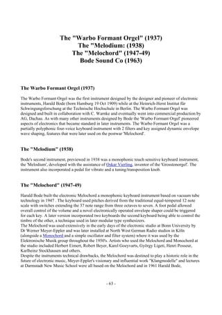 - 63 -
The "Warbo Formant Orgel" (1937)
The "Melodium: (1938)
The "Melochord" (1947-49)
Bode Sound Co (1963)
The Warbo Formant Orgel (1937)
The Warbo Formant Orgel was the first instrument designed by the designer and pioneer of electronic
instruments, Harald Bode (born Hamburg 19 Oct 1909) while at the Heinrich-Herst Institut für
Schwingungsforschung at the Technische Hochschule in Berlin. The Warbo Formant Orgel was
designed and built in collaboration with C. Warnke and eventually went into commercial production by
AG, Dachau. As with many other instruments designed by Bode the 'Warbo Formant Orgel' pioneered
aspects of electronics that became standard in later instruments. The Warbo Formant Orgel was a
partially polyphonic four-voice keyboard instrument with 2 filters and key assigned dynamic envelope
wave shaping, features that were later used on the postwar 'Melochord'.
The "Melodium" (1938)
Bode's second instrument, previewed in 1938 was a monophonic touch sensitive keyboard instrument,
the 'Melodium', developed with the assistance of Oskar Vierling, inventor of the 'Grosstonorgel'. The
instrument also incorporated a pedal for vibrato and a tuning/transposition knob.
The "Melochord" (1947-49)
Harald Bode built the electronic Melochord a monophonic keyboard instrument based on vacuum tube
technology in 1947 . The keyboard used pitches derived from the traditional equal-tempered 12 note
scale with switches extending the 37 note range from three octaves to seven. A foot pedal allowed
overall control of the volume and a novel electronically operated envelope shaper could be triggered
for each key. A later version incorporated two keyboards the second keyboard being able to control the
timbre of the other, a technique used in later modular type synthesizers.
The Melochord was used extensively in the early days of the electronic studio at Bonn University by
Dr Werner Meyer-Eppler and was later installed at North West German Radio studios in Köln
(alongside a Monochord and a simple oscillator and filter system) where it was used by the
Elektronische Musik group throughout the 1950's. Artists who used the Melochord and Monochord at
the studio included Herbert Eimert, Robert Beyer, Karel Goeyvarts, György Ligeti, Henri Posseur,
Karlheinz Stockhausen and others.
Despite the instruments technical drawbacks, the Melochord was destined to play a historic role in the
future of electronic music, Meyer-Eppler's visionary and influential work "Klangmodelle" and lectures
at Darmstadt New Music School were all based on the Melochord and in 1961 Harald Bode,
 
