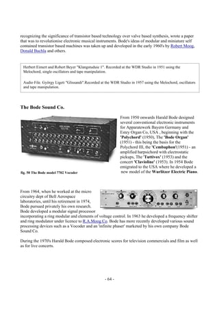 - 64 -
recognizing the significance of transistor based technology over valve based synthesis, wrote a paper
that was to revolutionise electronic musical instruments. Bode's ideas of modular and miniature self
contained transistor based machines was taken up and developed in the early 1960's by Robert Moog,
Donald Buchla and others.
The Bode Sound Co.
From 1950 onwards Harald Bode designed
several conventional electronic instruments
for Apparatewerk Bayern Germany and
Estey Organ Co, USA , beginning with the
'Polychord' (1950), The 'Bode Organ'
(1951) - this being the basis for the
Polychord III, the 'Cembaphon'(1951) - an
amplified harpsichord with electrostatic
pickups, The 'Tuttivox' (1953) and the
concert 'Clavioline' (1953). In 1954 Bode
emigrated to the USA where he developed a
new model of the Wurlitzer Electric Piano.
From 1964, when he worked at the micro
circuitry dept of Bell Aerospace
laboratories, until his retirement in 1974,
Bode pursued privately his own research.
Bode developed a modular signal processor
incorporating a ring modular and elements of voltage control. In 1963 he developed a frequency shifter
and ring modulator under licence to R.A.Moog Co. Bode has more recently developed various sound
processing devices such as a Vocoder and an 'infinite phaser' marketed by his own company Bode
Sound Co.
During the 1970's Harald Bode composed electronic scores for television commercials and film as well
as for live concerts.
Herbert Eimert and Robert Beyer "Klangstuduie 1". Recorded at the WDR Studio in 1951 using the
Melochord, single oscillators and tape manipulation.
Audio File. György Ligeti "Glissandi".Recorded at the WDR Studio in 1957 using the Melochord, oscillators
and tape manipulation.
fig. 50 The Bode model 7702 Vocoder
 