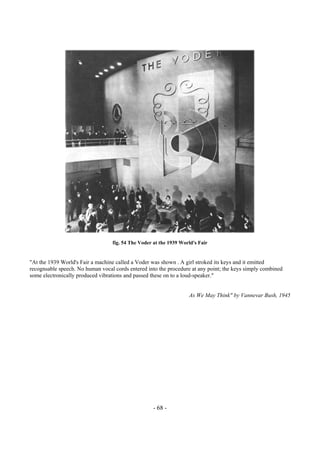 - 68 -
fig. 54 The Voder at the 1939 World's Fair
"At the 1939 World's Fair a machine called a Voder was shown . A girl stroked its keys and it emitted
recognsable speech. No human vocal cords entered into the procedure at any point; the keys simply combined
some electronically produced vibrations and passed these on to a loud-speaker."
As We May Think" by Vannevar Bush, 1945
 
