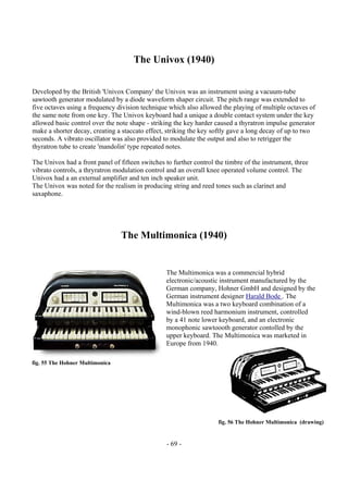 - 69 -
The Univox (1940)
Developed by the British 'Univox Company' the Univox was an instrument using a vacuum-tube
sawtooth generator modulated by a diode waveform shaper circuit. The pitch range was extended to
five octaves using a frequency division technique which also allowed the playing of multiple octaves of
the same note from one key. The Univox keyboard had a unique a double contact system under the key
allowed basic control over the note shape - striking the key harder caused a thyratron impulse generator
make a shorter decay, creating a staccato effect, striking the key softly gave a long decay of up to two
seconds. A vibrato oscillator was also provided to modulate the output and also to retrigger the
thyratron tube to create 'mandolin' type repeated notes.
The Univox had a front panel of fifteen switches to further control the timbre of the instrument, three
vibrato controls, a thryratron modulation control and an overall knee operated volume control. The
Univox had a an external amplifier and ten inch speaker unit.
The Univox was noted for the realism in producing string and reed tones such as clarinet and
saxaphone.
The Multimonica (1940)
The Multimonica was a commercial hybrid
electronic/acoustic instrument manufactured by the
German company, Hohner GmbH and designed by the
German instrument designer Harald Bode . The
Multimonica was a two keyboard combination of a
wind-blown reed harmonium instrument, controlled
by a 41 note lower keyboard, and an electronic
monophonic sawtoooth generator contolled by the
upper keyboard. The Multimonica was marketed in
Europe from 1940.
fig. 55 The Hohner Multimonica
fig. 56 The Hohner Multimonica (drawing)
 