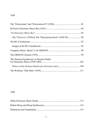 - 7 -
1950
The "Electronium" and "Electronium Pi" (1950)............................................... 83
Dr Kent's Electronic Music Box (1951)............................................................. 84
"An Electronic Music Box" ................................................................................ 85
The "Clavivox" (1950) & The "Electronium-Scott" (1950-70) ...................... 90
The RCA Synthesiser......................................................................................... 93
Images of the RCA Synthesiser ...................................................................... 95
Computer Music: Music1-V & GROOVE......................................................... 99
The GROOVE System (1970) ........................................................................... 99
The 'Siemens Synthesiser' or Siemens Studio
For Electronic Music (1959-1969)................................................................... 102
History of the Siemens-Studios for electronic music..................................... 109
The Wurlitzer "Side Man" (1959).................................................................... 111
1960
Milan Electronic Music Studio ........................................................................ 113
Robert Moog and Moog Synthesisers.............................................................. 114
Mellotrons and Chamberlins............................................................................ 115
 