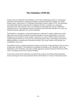- 70 -
The Ondioline (1938-40)
Georges Jenny developed the first Ondioline in 1938 whilst undergoing treatment in a tuberculosis
sanatorium and continued to re-design and build the instrument at his Paris company "Les Ondes
Georges Jenny" (later known as "La Musique Electronique") until his death in 1976. The instruments
were individually built by Jenny himself or supplied in kit form, eventually over a thousand
instruments were sold in the USA alone. In an attempt to keep production costs low (Ondiolines
originally sold for a mere $400) poor quality components were often used, and after a few years, the
instrument became unplayable if it was not maintained.
The Ondioline, a monophonic vacuum tube isntrument, consisted of a single oscillator and a small
eight octave touch sensitive keyboard (switchable through six octaves and tuneable via an octave
transposer).It was possible to create complex waveforms via a series of filters and the sound wave
could be shaped with the use of a touch wire, effecting the attack with a vertical finger movement or
adding glissando or modulation by horizontal movement. The overall volume of the machine was
controlled by a knee lever.
The Ondioline became a popular instrument in Europe, used widely in film and theatre music as well as
in light music and cabaret. The Ondioline was marketed in Germany as the "Pianoline" and in The
Netherlands as the "Orcheline" and made a notable appearance during the Brussels World Fair (1958)
when it was played on top of the Atomium building.
A microtonal version of the instrument was built for the composer Jean-Etienne Marie during the
sixties consisting of a four octave keyboard which could be tuned to a variety of microtonal systems.
 