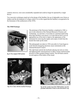- 73 -
controls, however, were soon considerably expanded and could no longer be operated by a single
device.
Two innovative techniques stand out in the design of the Sackbut: the use of adjustable wave forms as
timbres and the development of voltage control. It is in this regard that the Sackbut is recognized to be
the forerunner of the synthesizers of the 1970's.
The 1948 Prototype
The prototype of the Electronic Sackbut, completed in 1948, is
now in the collection of the National Museum of Science and
Technology. As seen here, it was built on a minimal stand using
three legs and three cross pieces. Le Caine did not feel it was an
appropriate use of his time to improve the appearance of the
instrument by removing the staples and scraps of cloth from the
boards that made up the stand.
This photograph was taken in 1954 soon after Le Caine began to
work full time designing electronic music instruments at the
National Research Council.
The right hand controls the keyboard, playing one note at a time,
and applying both vertical pressure to affect volume and horizontal
pressure to affect gradual change in pitch. The left hand controls
several aspects of the timbre of the sound.
fig. 61 The original 1948 Sackbut
fig. 63 Le Caine with the Sackbut Prototype fig. 62 The wooden top of the 1948 Sackbut; note the
pencilled indications written on the instrument's top
 