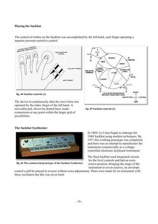 - 74 -
Playing the Sackbut
The control of timbre on the Sackbut was accomplished by the left hand, each finger operating a
separate pressure-sensitive control.
The device to continuously alter the wave form was
operated by the index finger of the left hand. A
moveable pad, shown by dotted lines, made
connections at any point within the larger grid of
possibilities.
The Sackbut Synthesizer
In 1969, Le Caine began to redesign the
1948 Sackbut using modern techniques. By
1971 this working prototype was completed,
and there was an attempt to manufacture the
instrument commercially as a voltage-
controlled electronic keyboard instrument.
The final Sackbut used integrated circuits
for the level controls and had an extra
octave position, bringing the range of the
instrument to seven octaves, its envelope
control could be played in reverse without extra adjustments. Plans were made for an instrument with
three oscillators but this was never built.
fig. 66 The commercial prototype of the Sackbut Synthesizer
fig. 64 Sackbut controls (1)
fig. 65 Sackbut controls (2)
 