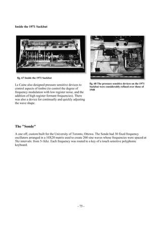- 75 -
Inside the 1971 Sackbut
Le Caine also designed pressure sensitive devices to
control aspects of timbre (to control the degree of
frequency modulation with low register noise, and the
addition of high register formant frequencies). There
was also a device for continually and quickly adjusting
the wave shape.
The "Sonde"
A one off, custom built for the University of Toronto, Ottowa. The Sonde had 30 fixed frequency
oscillators arranged in a 10X20 matrix used to create 200 sine waves whose frequencies were spaced at
5hz intervals: from 5-1khz. Each frequency was routed to a key of a touch sensitive polyphonic
keyboard.
fig. 67 Inside the 1971 Sackbut
fig. 68 The pressure sensitive devices on the 1971
Sackbut were considerably refined over those of
1948
 