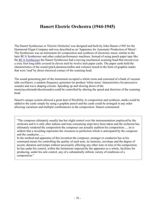 - 76 -
Hanert Electric Orchestra (1944-1945)
The Hanert Synthesiser or 'Electric Orchestra' was designed and built by John Hanert c1945 for the
Hammond Organ Company and was described as an 'Apparatus for Automatic Production of Music'.
The Synthesiser was an instrument for composition and synthesis of electronic music similar to the
later RCA Synthesiser and other coded performance machines. Instead of using punch paper tape like
the RCA Synthesiser the Hanert Synthesiser had a moving mechanical scanning head that moved over
a sixty foot long table covered in eleven inch by twelve inch paper cards. The paper cards held the
characteristics of the sound (pitch,duration,timbre and volume) stored in the form of graphite marks
that were 'read' by direct electrical contact of the scanning head.
The sound generating part of the instrument occupied a whole room and consisted of a bank of vacuum
tube oscillators, a random frequency generator (to produce 'white noise' characteristics for percussive
sounds) and wave shaping circuits. Speeding up and slowing down of the
music(accelerando/decelerando) could be controlled by altering the speed and direction of the scanning
head.
Hanert's unique system allowed a great deal of flexibility in composition and synthesis, marks could be
added to the cards simply by using a graphite pencil and the cards could be arranged in any order
allowing variations and multiple combinations in the composition. Hanert commented:
"The composer ultimately usually has but slight control over the instrumentation employed by the
orchestra and it is only after tedious and time consuming steps have been taken and the orchestra has
ultimately rendered the composition the composer can actually audition his composition......its is
seldom that a recording represents the closeness to perfection which is anticipated by the composer
and the cunductor.......
In the method and apparatus of this invention the composer, arranger or conductor has at his
command means for controlling the quality of each note, its intensity, envelope and the degree of
accent, duration and tempo without necessarily affecting any other note or tone of the composition.
he has under his control, within the limitations imposed by the apparatus as a whole, facilities for
producing, under his sole control, any of a substantially infinite variety of renditions of a
composition."
 