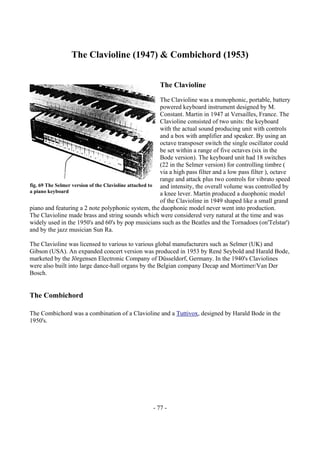 - 77 -
The Clavioline (1947) & Combichord (1953)
The Clavioline
The Clavioline was a monophonic, portable, battery
powered keyboard instrument designed by M.
Constant. Martin in 1947 at Versailles, France. The
Clavioline consisted of two units: the keyboard
with the actual sound producing unit with controls
and a box with amplifier and speaker. By using an
octave transposer switch the single oscillator could
be set within a range of five octaves (six in the
Bode version). The keyboard unit had 18 switches
(22 in the Selmer version) for controlling timbre (
via a high pass filter and a low pass filter ), octave
range and attack plus two controls for vibrato speed
and intensity, the overall volume was controlled by
a knee lever. Martin produced a duophonic model
of the Clavioline in 1949 shaped like a small grand
piano and featuring a 2 note polyphonic system, the duophonic model never went into production.
The Clavioline made brass and string sounds which were considered very natural at the time and was
widely used in the 1950's and 60's by pop musicians such as the Beatles and the Tornadoes (on'Telstar')
and by the jazz musician Sun Ra.
The Clavioline was licensed to various to various global manufacturers such as Selmer (UK) and
Gibson (USA). An expanded concert version was produced in 1953 by René Seybold and Harald Bode,
marketed by the Jörgensen Electronic Company of Düsseldorf, Germany. In the 1940's Claviolines
were also built into large dance-hall organs by the Belgian company Decap and Mortimer/Van Der
Bosch.
The Combichord
The Combichord was a combination of a Clavioline and a Tuttivox, designed by Harald Bode in the
1950's.
fig. 69 The Selmer version of the Clavioline attached to
a piano keyboard
 