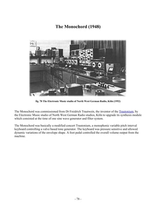 - 78 -
The Monochord (1948)
fig. 70 The Electronic Music studio of North West German Radio, Köln (1952)
The Monochord was commissioned from Dr Freidrich Trautwein, the inventor of the Trautonium, by
the Electronic Music studio of North West German Radio studios, Köln to upgrade its synthesis module
which consisted at the time of one sine wave generator and filter system.
The Monochord was basically a modified concert Trautonium, a monophonic variable pitch interval
keyboard controlling a valve based tone generator. The keyboard was pressure sensitive and allowed
dynamic variations of the envelope shape. A foot pedal controlled the overall volume output from the
machine.
 