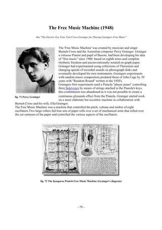 - 79 -
The Free Music Machine (1948)
Aka "The Electric Eye Tone Tool Cross-Grainger for Playing Graingers Free Music"
The 'Free Music Machine' was created by musician and singer
Burnett Cross and the Australian composer Percy Grainger. Grainger
a virtuoso Pianist and pupil of Busoni, had been developing his idea
of "free music" since 1900: based on eighth tones and complete
rhythmic freedom and unconventionally notated on graph paper.
Grainger had experimented using collections of Theremins and
changing speeds of recorded sounds on phonograph disks and
eventually developed his own instruments. Graingers experiments
with random music composition predated those of John Cage by 30
years with "Random Round" written in the 1920's.
Graingers first experiments used a Pianola "player piano" controlling
three Solovoxes by means of strings atached to the Pianola's keys,
this combintaion was abandoned as it was not possible to create a
continuous glissando effect from the Pianola. Grainger started work
on a more elaborate but eccentric machine in collaboration with
Burnett Cross and his wife, Ella Grainger.
The Free Music Machine was a machine that controlled the pitch, volume and timbre of eight
oscillators.Two large rollers fed four sets of paper rolls over a set of mechanical arms that rolled over
the cut contours of the paper and controlled the various aspects of the oscillators.
fig. 72 The Kangaroo Poutch Free Music Machine (Grainger's diagram)
fig. 71 Percy Grainger
 