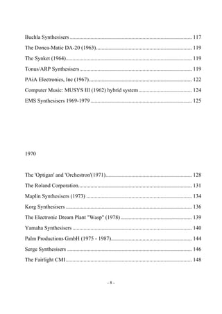 - 8 -
Buchla Synthesisers ......................................................................................... 117
The Donca-Matic DA-20 (1963)...................................................................... 119
The Synket (1964)............................................................................................ 119
Tonus/ARP Synthesisers.................................................................................. 119
PAiA Electronics, Inc (1967)........................................................................... 122
Computer Music: MUSYS III (1962) hybrid system....................................... 124
EMS Synthesisers 1969-1979 .......................................................................... 125
1970
The 'Optigan' and 'Orchestron'(1971)............................................................... 128
The Roland Corporation................................................................................... 131
Maplin Synthesisers (1973) ............................................................................. 134
Korg Synthesisers ............................................................................................ 136
The Electronic Dream Plant "Wasp" (1978).................................................... 139
Yamaha Synthesisers ....................................................................................... 140
Palm Productions GmbH (1975 - 1987)........................................................... 144
Serge Synthesisers ........................................................................................... 146
The Fairlight CMI............................................................................................ 148
 