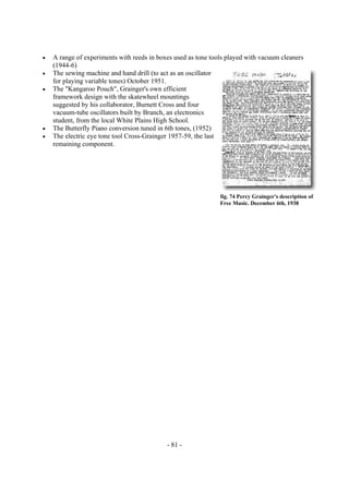 - 81 -
• A range of experiments with reeds in boxes used as tone tools played with vacuum cleaners
(1944-6)
• The sewing machine and hand drill (to act as an oscillator
for playing variable tones) October 1951.
• The "Kangaroo Pouch", Grainger's own efficient
framework design with the skatewheel mountings
suggested by his collaborator, Burnett Cross and four
vacuum-tube oscillators built by Branch, an electronics
student, from the local White Plains High School.
• The Butterfly Piano conversion tuned in 6th tones, (1952)
• The electric eye tone tool Cross-Grainger 1957-59, the last
remaining component.
fig. 74 Percy Grainger's description of
Free Music. December 6th, 1938
 