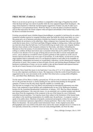 - 82 -
FREE MUSIC (Tablet 2)
Music is an art not yet grown up; its condition is comparable to that stage of Egyptian bas-reliefs
when the head and legs were shown in profile while the torso appeared "front face" - the
stage of development in which the myriad irregular suggestions of nature can only be taken up in
regularised or conventionalised forms. With Free Music we enter the phase of technical maturity
such as that enjoyed by the Greek sculptors when all aspects and attitudes of the human body could
be shown in arrested movement.
Existing conventional music (whether "classical" or popular) is tied down by set scales, a
tyrannical (whether metrical or irregular) rhythmic pulse that holds the whole tonal fabric in a vice-
like grasp and a set of harmonic procedures (whether key-bound or atonal) that are merely habits,
and certainly do not deserve to be called laws. Many composers have loosened, here and there, the
cords that tie music down. Cyril Scott and Duke Ellington indulge in sliding tones; Arthur and others
use intervals closer than the half tone; Cyril Scott (following my lead) writes very irregular rhythms
that have been echoed, on the European continent, by Stravinsky, and others; Schoenberg has
liberated us from the tyranny of conventional harmony. But no non-Australian composer has been
willing to combine all these innovations into a consistent whole that can be called Free Music.
It seems to me absurd to live in an age of flying and yet not to be able to execute tonal glides and
curves - just as absurd as it would be to have to paint a portrait in little squares (as in the case of
mosaic) and not to be able to use every type of curved lines. If, in the theatre, several actors (on the
stage together) had to continually move in a set theatrical relation to each other (to be incapable of
individualistic, independent movement) we would think it ridiculous, yet this absurd goose-stepping
still persists in music. Out in nature we hear all kinds of lovely and touching "free" (non-
harmonic) combinations of tones, yet we are unable to take up these beauties and expressivenesses
into the art of music because of our archaic notions of harmony.
Personally I have heard free music in my head since I was a boy of 11 or 12 in Auburn, Melbourne.
It is my only important contribution to music. My impression is that this world of tonal freedom was
suggested to me by wave movements in the sun that I first observed as a young child at Brighton,
Vic., and Albert Park, Melbourne. (See case I)
Yet the matter of Free Music is hardly a personal one. If I do not write it someone else certainly will,
for it is the goal that all music is clearly heading for now and has been heading for through the
centuries. It seems to me the only music logically suitable to a scientific age.
The first time an example of my Free Music was performed on man-played instruments was when
Percy Code conducted it (most skilfully and sympathetically) at one of my Melbourne broadcast
lectures for the Australian Broadcasting Commission, in January, 1935. But Free Music demands a
non-human performance. Like most true music, it is an emotional, not a cerebral, product and should
pass direct from the imagination of the composer to the ear of the listener by way of delicately
controlled musical machines. Too long has music been subject to the limitations of the human hand,
and subject to the interfering interpretation of a middle-man: the performer. A composer wants to
speak to his public direct. Machines (if properly constructed and properly written for) are capable of
niceties of emotional expression impossible to a human performer. That is why I write my Free
Music for theramins - the most perfect tonal instruments I know. In the original scores (here
photographed) each voice (both on the pitch-staves and on the sound- strength staves) is written in its
own specially coloured ink, so that the voices are easily distinguishable, one from the other.
Percy Aldridge Grainger, Dec.6, 1938
 