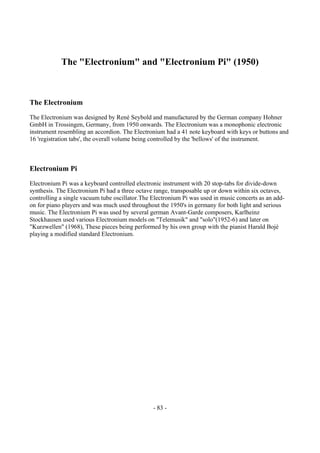 - 83 -
The "Electronium" and "Electronium Pi" (1950)
The Electronium
The Electronium was designed by René Seybold and manufactured by the German company Hohner
GmbH in Trossingen, Germany, from 1950 onwards. The Electronium was a monophonic electronic
instrument resembling an accordion. The Electronium had a 41 note keyboard with keys or buttons and
16 'registration tabs', the overall volume being controlled by the 'bellows' of the instrument.
Electronium Pi
Electronium Pi was a keyboard controlled electronic instrument with 20 stop-tabs for divide-down
synthesis. The Electronium Pi had a three octave range, transposable up or down within six octaves,
controlling a single vacuum tube oscillator.The Electronium Pi was used in music concerts as an add-
on for piano players and was much used throughout the 1950's in germany for both light and serious
music. The Electronium Pi was used by several german Avant-Garde composers, Karlheinz
Stockhausen used various Electronium models on "Telemusik" and "solo"(1952-6) and later on
"Kurzwellen" (1968), These pieces being performed by his own group with the pianist Harald Bojé
playing a modified standard Electronium.
 
