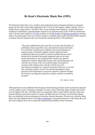 - 84 -
Dr Kent's Electronic Music Box (1951)
The Electronic Music Box was a synthesis and composition device designed and built as a personal
project by Dr Earle L.Kent while employed at the C.G.Conn Ltd Company, Ekhart, Indiana, USA, to
design electric organ circuits. The Music Box was an analogue 'beat frequency' vacuum tube based
synthesiser controlled by a punched paper strip device as used previously in the 1930's by instruments
such as Givelet and Coupleaux's 'Givelet' and later on the RCA mkII and Siemens Synthesiser amongst
others. The punch paper strip was a system similar to a 'pianola' paper reader and allowed the composer
to produce musical sequences that were beyond the manual dexterity of the performer:
"The goals established for the music Box involved wider flexibility of
performance than is possible in any conventional musical instrument.
It was felt that it should not be confined to the usual limitations of
manual keying. It should be capable of grater speed and wider
combinations than are possible by manual or pedal dexterity, and it
should not be limited to the equally tempered scales as are most
keyed instruments. It was recognised that virtually any speed or
combination could be obtained by keying with a perforated paper roll
with the loss of some of the vital control usually exercised by a
musician while making music and also with the loss of its
conventional acceptance as a musical instrument. However, it was felt
that a musician usually "records" his manual manipulation rather
precisely in his brain before a concert by repetitive rehearsal and that
the losses by recording this operation on paper would be exceeded by
the gains"
Dr. Earle L. Kent
Although based on the established 'beat frequency'/heterodyning principle, Kent's instrument employed
a more complex system of frequency changers to create a more interesting range of timbre and control
over the shape of the note. The Music Box was designed to allow control off the 'slurring' of the note,
formant filtering control and control of volume and depth and rate of tremolo. The Electronic Music
Box was influential on the development of electronic musical intruments. Dr Kent was visited by Harry
Olson who later adapted features of his RCA synthesiser to incorporate functions of the Music Box, but
the Conn company chose not to exploit the commercial possibilities of the instrument.
 