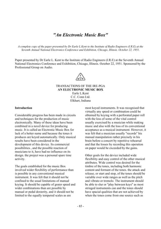 - 85 -
"An Electronic Music Box"
A complete copy of the paper presented by Dr Earle L.Kent to the Institute of Radio Engineers (I.R.E) at the
Seventh Annual National Electronics Conference and Exhibition, Chicago, Illinois. October 22, 1951.
Paper presented by Dr Earle L. Kent to the Institute of Radio Engineers (I.R.E) at the Seventh Annual
National Electronics Conference and Exhibition, Chicago, Illinois. October 22, 1951. Sponsored by the
Professional Group on Audio.
TRANSACTIONS OF THE IRE-PGA
AN ELECTRONIC MUSIC BOX
Earle L.Kent
C.C. Conn Ltd.
Elkhart, Indiana
Introduction
Considerable progress has been made in circuits
and techniques for the production of music
electronically. Many of these ideas have been
combined in a novel device for producing
music. It is called an Electronic Music Box for
lack of a better name and because the tones it
produces are keyed automatically. Only musical
results have been considered in the
development of this device. Its commercial
possibilities , and the possible reaction of
musicians to it, have had no influence on its
design. the project was a personal spare time
activity.
The goals established for the music Box
involved wider flexibility of performance than
is possible in any conventional musical
instrument. It was felt that it should not be
confined to the usual limitations of manual
keying. It should be capable of grater speed and
wider combinations than are possible by
manual or pedal dexterity, and it should not be
limited to the equally tempered scales as are
most keyed instruments. It was recognised that
virtually any speed or combination could be
obtained by keying with a perforated paper roll
with the loss of some of the vital control
usually exercised by a musician while making
music and also with the loss of its conventional
acceptance as a musical instrument. However, it
was felt that a musician usually "records" his
manual manipulation rather precisely in his
brain before a concert by repetitive rehearsal
and that the losses by recording this operation
on paper would be exceeded by the gains.
Other goals for the device included wide
flexibility and easy control of the other musical
attributes. Wide control was desired for the
timbre of the tones, including both harmonic
content and formant of the tones. the attack and
release, or start and stop, of the tones should be
variable over wide ranges as well as the pitch
and vibrato or tremolo. The instrument should
be able to slur or "play between keys" as most
stringed instruments can and the tones should
have spacial qualities that are not achieved by
when the tones come from one source such as
 