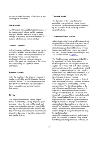 - 87 -
dividers to make the tuning of each note to any
desired pitch convenient.
Slur Control
An RC circuit introduced between the source of
the tuning control voltage and the reactance
tube grid provides a variable delay in tuning
changes that enables the instrument to slur at a
suitable rate from one pitch to another.
Tremolo Generator
A low frequency oscillator whose speed can be
controlled provides an ac signal that provides
tremolo or vibrato effects when introduced to
the tuning circuit, This is a frequency
modulation effect and a pleasing tremolo
results, The speed and magnitude of the vibrato
are controlled by the "operator" of the
instrument.
Formant Control
After the tone leaves the frequency changer it
can be modified by suitable filters for formant
control if desired. The use of resonant circuits
here produces effects that are comparable to
those produced in conventional musical
instruments.
Keying
The output of the formant control stage is
turned on and off by a keying stage that again
uses a dc voltage for control, The attack and
release envelopes of the tone are controlled by
varying the time constants of RC circuits. The
key switch may be controlled by a conventional
organ-type keyboard or any other arrangement
that may be desired.
Volume Control
The dynamics of the voice channel are
controlled by conventional volume control
techniques, The intensity of the tone produced
by the loudspeaker can cover any required
range of volume.
The Demonstration Circuit
A functional model constructed to demonstrate
the possibilities of the music box makes use of
a circuit that is not intended to represent the
ultimate in design. Some of the more obvious
features such as formant control are omitted
and a very simple harmonic control is provided,
The circuit is shown in Figure 2.
The fixed frequency tone is generated at 30 kc
by a push-pull oscillator that produces a
relatively pure wave and two pulse waves 180
degrees out of phase with each other, By means
of mixer tubes these three ingredients are mixed
in proper proportions to produce the complex
tone wanted, This 30 kc tone is introduced to a
control grid of the pentagrid mixer tube that
functions as a frequency changer.
The variable frequency pulse wave is derived
from the cathode circuit of a variable oscillator
whose frequency is controlled by a variable
reactance tube, The dc voltage applied to the
grid of this tube establishes the frequency. A
capacitor is provided to maintain whatever
voltage is established by the key switch after
the switch is opened, This is particularly useful
if the channel is keyed from an organ-type
keyboard because it makes it possible to have
the pitch maintained during a sustained tone
release after the key is allowed to return to its
normal "up" position, This capacitor in junction
with a variable resistor constitutes the slur
control, The pitch changes between notes may
be rapid or gradual.
A variable potentiometer is provided for each
pitch the channel is to produce, They may be
tuned to equally tempered scale, just scale, or
 
