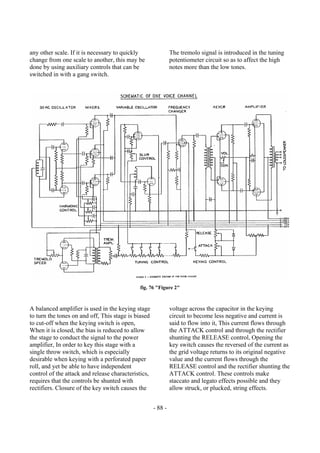 - 88 -
any other scale. If it is necessary to quickly
change from one scale to another, this may be
done by using auxiliary controls that can be
switched in with a gang switch.
The tremolo signal is introduced in the tuning
potentiometer circuit so as to affect the high
notes more than the low tones.
fig. 76 "Figure 2"
A balanced amplifier is used in the keying stage
to turn the tones on and off, This stage is biased
to cut-off when the keying switch is open,
When it is closed, the bias is reduced to allow
the stage to conduct the signal to the power
amplifier, In order to key this stage with a
single throw switch, which is especially
desirable when keying with a perforated paper
roll, and yet be able to have independent
control of the attack and release characteristics,
requires that the controls be shunted with
rectifiers. Closure of the key switch causes the
voltage across the capacitor in the keying
circuit to become less negative and current is
said to flow into it, This current flows through
the ATTACK control and through the rectifier
shunting the RELEASE control, Opening the
key switch causes the reversed of the current as
the grid voltage returns to its original negative
value and the current flows through the
RELEASE control and the rectifier shunting the
ATTACK control. These controls make
staccato and legato effects possible and they
allow struck, or plucked, string effects.
 