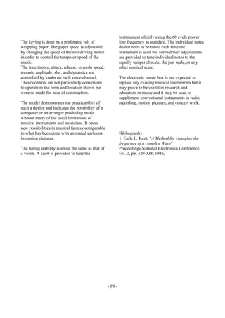 - 89 -
The keying is done by a perforated roll of
wrapping paper, The paper speed is adjustable
by changing the speed of the roll driving motor
in order to control the tempo or speed of the
music.
The tone timbre, attack, release, tremolo speed,
tremolo anplitude, slur, and dynamics are
controlled by knobs on each voice channel,
These controls are not particularly convenient
to operate in the form and location shown but
were so made for ease of construction.
The model demonstrates the practicabillty of
such a device and indicates the possibility of a
composer or an arranger producing music
without many of the usual limitations of
musical instruments and musicians. It opens
new possibilities in musical fantasy comparable
to what has been done with animated cartoons
in motion pictures.
The tuning stability is about the same as that of
a violin. A knob is provided to tune the
instrmunent silently using the 60 cycle power
line frequency as standard. The individual notes
do not need to be tuned each time the
instrument is used but screwdriver adjustments
are provided to tune individual notes to the
equally tempered scale, the just scale, or any
other musical scale.
The electronic music box is not expected to
replace any existing musical instruments but it
may prove to be useful in research and
education in music and it may be used to
supplement conventicnal instruments in radio,
recording, motion pictures, and concert work.
Bibliography
1. Earle L. Kent, "A Method for changing the
frequency of a complex Wave"
Proceedings National Electronics Conference,
vol. 2, pp, 329-338; 1946,
 