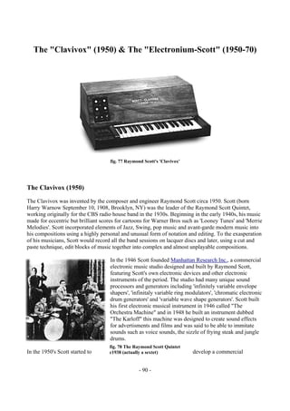 - 90 -
The "Clavivox" (1950) & The "Electronium-Scott" (1950-70)
fig. 77 Raymond Scott's 'Clavivox'
The Clavivox (1950)
The Clavivox was invented by the composer and engineer Raymond Scott circa 1950. Scott (born
Harry Warnow September 10, 1908, Brooklyn, NY) was the leader of the Raymond Scott Quintet,
working originally for the CBS radio house band in the 1930s. Beginning in the early 1940s, his music
made for eccentric but brilliant scores for cartoons for Warner Bros such as 'Looney Tunes' and 'Merrie
Melodies'. Scott incorporated elements of Jazz, Swing, pop music and avant-garde modern music into
his compositions using a highly personal and unusual form of notation and editing. To the exasperation
of his musicians, Scott would record all the band sessions on lacquer discs and later, using a cut and
paste technique, edit blocks of music together into complex and almost unplayable compositions.
In the 1946 Scott founded Manhattan Research Inc., a commercial
electronic music studio designed and built by Raymond Scott,
featuring Scott's own electronic devices and other electronic
instruments of the period. The studio had many unique sound
processors and generators including 'infinitely variable envelope
shapers', 'infinitaly variable ring modulators', 'chromatic electronic
drum generators' and 'variable wave shape generators'. Scott built
his first electronic musical instrument in 1946 called "The
Orchestra Machine" and in 1948 he built an instrument dubbed
"The Karloff" this machine was designed to create sound effects
for advertisments and films and was said to be able to immitate
sounds such as voice sounds, the sizzle of frying steak and jungle
drums.
In the 1950's Scott started to develop a commercial
fig. 78 The Raymond Scott Quintet
c1938 (actually a sextet)
 