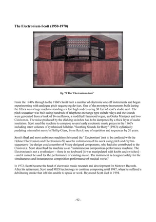 - 92 -
The Electronium-Scott (1950-1970)
From the 1940's through to the 1960's Scott built a number of electronic one off instruments and began
experimenting with analogue pitch sequencing devices. One of the prototype instruments built during
the fifties was a huge machine standing six feet high and covering 30 feet of scott's studio wall. The
pitch sequencer was built using hundreds of telephone exchange type switch relays and the sounds
were generated from a bank of 16 oscillators, a modified Hammond organ, an Ondes Martenot and two
Clavivoxes. The noise produced by the clicking switches had to be dampened by a thick layer of audio
insulation. Scott used the machine to compose several early electronic music pieces in the 1960's
including three volumes of synthesised lullabies "Soothing Sounds for Baby" (1963) stylistically
predating minimalist music's (Phillip Glass, Steve Reich) use of repetition and sequences by 20 years.
Scott's final and most ambitious machine christened the ' Electronium' (not to be confused with the
Hohner Electronium and Electronium-Pi) was the culmination of his work using pitch and rhythm
sequencers (the design used a number of Moog-designed components, who had also contributed to the
Clavivox) . Scott described the machine as an "instantaneous composition-performance machine, The
Electronium is not a synthesizer -- there is no keyboard [it was manipulated with knobs and switches] -
- and it cannot be used for the performance of existing music. The instrument is designed solely for the
simultaneous and instantaneous composition-performance of musical works"
In 1972, Scott became the head of electronic music research and development for Motown Records.
After his retirement, Scott used MIDI technology to continue composing until 1987, when he suffered a
debilitating stroke that left him unable to speak or work. Raymond Scott died in 1994.
fig. 79 The 'Electronium-Scott'
 