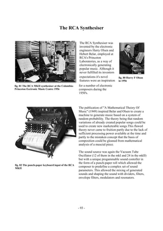 - 93 -
The RCA Synthesiser
The RCA Synthesiser was
invented by the electronic
engineers Harry Olsen and
Hebert Belar, employed at
RCA's Princeton
Laboratories, as a way of
electronically generating
popular music. Although it
never fulfilled its inventors
expectations it's novel
features were an inspiration
for a number of electronic
composers during the
1950's.
The publication of "A Mathematical Theory Of
Music" (1949) inspired Belar and Olsen to create a
machine to generate music based on a system of
random probability. The theory being that random
variations of already created popular songs could be
used to create new marketeable songs.This flawed
theory never came to fruition partly due to the lack of
sufficient processing power available at the time and
partly to the mistaken concept that the basis of
composition could be gleaned from mathematical
analysis of a muscial piece.
The sound source was again the Vacuum Tube
Oscillator (12 of them in the mkI and 24 in the mkII)
but with a unique progammable sound contoller in
the form of a punch-paper roll which allowed the
composer to predefine a complex set of sound
parameters. This allowed the mixing of generated
sounds and shaping the sound with dividers, filters,
envelope filters, modulators and resonators.
fig. 81 The RCA MKII synthesiser at the Columbia-
Princeton Eectronic Music Centre 1956
fig. 80 Harry F Olson
in 1956
fig. 82 The punch-paper keyboard input of the RCA
MKII
 