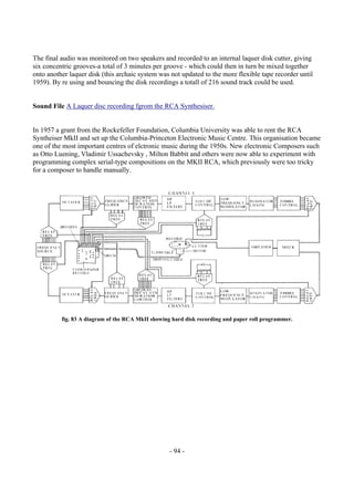 - 94 -
The final audio was monitored on two speakers and recorded to an internal laquer disk cutter, giving
six concentric grooves-a total of 3 minutes per groove - which could then in turn be mixed together
onto another laquer disk (this archaic system was not updated to the more flexible tape recorder until
1959). By re using and bouncing the disk recordings a totall of 216 sound track could be used.
Sound File A Laquer disc recording fgrom the RCA Synthesiser.
In 1957 a grant from the Rockefeller Foundation, Columbia University was able to rent the RCA
Syntheiser MkII and set up the Columbia-Princeton Electronic Music Centre. This organisation became
one of the most important centres of elctronic music during the 1950s. New electronic Composers such
as Otto Luening, Vladimir Ussachevsky , Milton Babbit and others were now able to experiment with
programming complex serial-type compositions on the MKII RCA, which previously were too tricky
for a composer to handle manually.
fig. 83 A diagram of the RCA MkII showing hard disk recording and paper roll programmer.
 