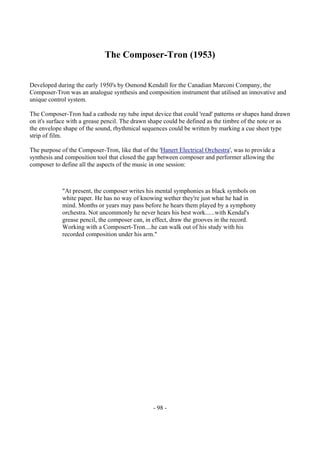 - 98 -
The Composer-Tron (1953)
Developed during the early 1950's by Osmond Kendall for the Canadian Marconi Company, the
Composer-Tron was an analogue synthesis and composition instrument that utilised an innovative and
unique control system.
The Composer-Tron had a cathode ray tube input device that could 'read' patterns or shapes hand drawn
on it's surface with a grease pencil. The drawn shape could be defined as the timbre of the note or as
the envelope shape of the sound, rhythmical sequences could be written by marking a cue sheet type
strip of film.
The purpose of the Composer-Tron, like that of the 'Hanert Electrical Orchestra', was to provide a
synthesis and composition tool that closed the gap between composer and performer allowing the
composer to define all the aspects of the music in one session:
"At present, the composer writes his mental symphonies as black symbols on
white paper. He has no way of knowing wether they're just what he had in
mind. Months or years may pass before he hears them played by a symphony
orchestra. Not uncommonly he never hears his best work......with Kendal's
grease pencil, the composer can, in effect, draw the grooves in the record.
Working with a Composert-Tron....he can walk out of his study with his
recorded composition under his arm."
 