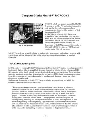 - 99 -
Computer Music: Music1-V & GROOVE
MUSIC 1, which was quickly replaced by MUSIC
II running on an IBM 704 and written in assembler
code was the first real computer synthesis
programme, developed by Max Mathews of Bell
Laboratories in 1957.
MUSIC III was written in 1959 for the new
generation of IBM transistorised 7094 machines
which were much faster and easier to use than the
older models. The MUSIC series software went
through a stage of elvolution folowing the
deleopment of the IBM computer whhich ended in
1968 with MUSIC V written in FORTRAN and
running on the IBM 360 machines.
MUSIC V was picked up and developed by various other programmers such as Barry vercoe at MIT
who designed MUSIC 360 and MUSIC 10 by John Chowning and James Moorer at Stanford
University.
The GROOVE System (1970)
In 1970, Mathews pioneered GROOVE (Generated Real-time Output Operations on Voltage-controlled
Equipment), the first fully developed hybrid system for music synthesis, utilising a HoneywellDDP-
224 computer with a simple cathode ray tube display, disk and tape storgae devices. The synthesiser
generated sounds via an interface for analogue devices and two 12 bit digital to analogue convertors.
Input deices consisted of a qwerty keyboard a 24 note keyboard, four rotary knobs and a three
dimensional rotary joystick.
Mathews saw the function of the GROOVE system as being a compositional tool which the
composer/conductor manipulates in real time:
"The composer does not play every note in a (traditional) score, instead he influences
(hopefully controls) the way in which the instrumentalists play the notes. The computer
performer should not attempt to define the entire sound in real time. Instead the computer
should retain a score and the performer should influence the way in which the score is
played..... the mode of conducting consist of turning knobs and pressing keys rather than
waving a stick, but this is a minor detail.......The programme is basically a system for
creating storing, retrieving and editing functions of time. It allows the composition of time
functions byt turning knobs and pressing keys in real time: it sotores the functions on the
disk file, it retrieves the stored functions (the score), combines them with the input functions
(the conductor) in order to generate control functions which drive the analogue synthesiser
and it provides for facile editing of functions via control of the programme time..."
fig. 89 Max Mathews
 