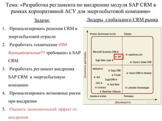 Тема: «Разработка регламента по внедрению модуля SAP CRM в
   рамках корпоративной АСУ для энергосбытовой компании»
               Задачи:                Лидеры глобального CRM рынка
1. Проанализировать решения CRM в
  энергосбытовой отрасли
2. Разработать технические ИЛИ
  Функциональные?? требования к SAP

  CRM
3. Разработать регламент внедрения
  SAP CRM в энергосбытовую
  компанию
4. Проанализировать возможные риски
  при внедрении
5. Оценить экономический эффект от
  внедрения
 