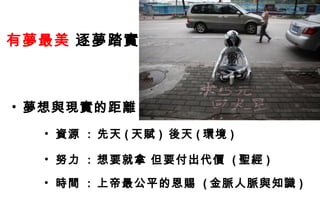 有夢最美 逐夢踏實



• 夢想與現實的距離
  • 資源 : 先天 ( 天賦 ) 後天 ( 環境 )

  • 努力 : 想要就拿 但要付出代價 ( 聖經 )

  • 時間 : 上帝最公平的恩賜 ( 金脈人脈與知識 )
 