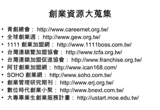 創業資源大蒐集
•   青創總會： http://www.careernet.org.tw/
•   全球創業週： http://www.gew.org.tw/
•   1111 創業加盟網： http://www.1111boss.com.tw/
•   台灣連鎖暨加盟協會： http://www.tcfa.org.tw/
•   台灣連鎖加盟促進協會： http://www.franchise.org.tw/
•   阿甘創業加盟網： http://www.ican168.com/
•   SOHO 創業網： http://www.soho.com.tw/
•   創業管理研究期刊： http://www.erj.org.tw/
•   數位時代創業小聚： http://www.bnext.com.tw/
•   大專畢業生創業服務計畫： http://ustart.moe.edu.tw/
 