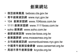 創業網站
•   微型創業鳳凰 beboss.cla.gov.tw
•   青年創業資訊網 www.nyc.gov.tw
•   104 創業家盟網 www.104boss.com.tw
•   1111 創業家盟網 www.1111boss.com.tw
•   soho 創業網 www.soho.com.tw
•   創薪創業諮詢 www.be-boss.org.tw
•   創業圓夢網 sme.moeasmea.org.tw
•   女性創業資訊網 womenbusiness.nyc.gov.tw
•   中國青年創業協會總會 www.careernet.org.tw
•   高雄市青年創業協會 kcycda.org.tw            49
 