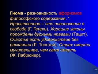 Гнома - р азновидность  афоризмов  философского содержания. *  Нравственное  –  это   повиновение   в   свободе  (Г. Гегель).  Хорошие   законы   порождены   дурными   нравами  (Тацит).  Счастье   есть   удовольствие   без   раскаяния  (Л. Толстой).  Страх   смерти   мучительнее ,  чем   сама   смерть  (Ж. Лабрюйер). 