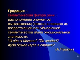 Градация   -  семантическая фигура речи  : расположение элементов высказывания (текста) в порядке их возрастающей или убывающей семантической и/или эмоциональной значимости. * И   где   ж   Мазепа?   Где   злодей? Куда   бежал   Иуда   в   страхе?   (А.Пушкин) 